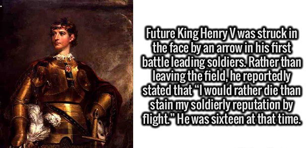 middle ages - Future King HenryVwas struck in the face by an arrow in his first battle leading soldiers. Rather than leaving the field, he reportedly stated that I would rather die than stain my soldierly reputation by flight." He was sixteen at that time