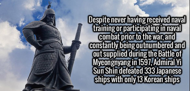 sky - Despite never having received naval training or participating in naval combat prior to the war, and constantly being outnumbered and out supplied during the Battle of Myeongnyang in 1597, Admiral Yi Sun Shin defeated 333 Japanese ships with only 13 