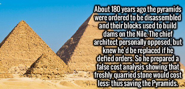 pyramid - About 180 years ago the pyramids were ordered to be disassembled and their blocks used to build dams on the Nile. The chief architect personally opposed, but knew he'd be replaced if he defied orders. So he prepared a false cost analysis showing
