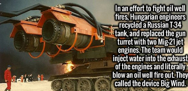 machine - In an effort to fight oil well fires, Hungarian engineers recycled a Russian T34 letank, and replaced the gun turret with two Mig21 jet engines. The team would inject water into the exhaust of the engines and literally blow an oil well fire out.
