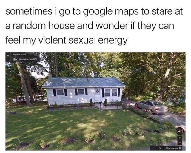 violent sexual energy meme - sometimes i go to google maps to stare at a random house and wonder if they can feel my violent sexual energy