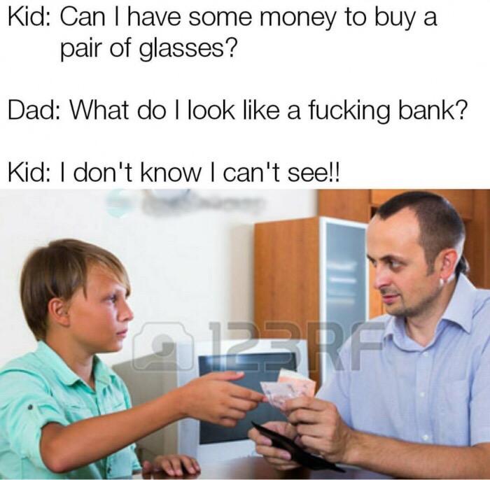 memes - boy asking for money - Kid Can I have some money to buy a pair of glasses? Dad What do I look a fucking bank? Kid I don't know I can't see!!