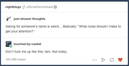 memes- nightblogs officialfrenchtoast O justshowerthoughts Asking for someone's name is weird... Basically "What noise should I make to get your attention?" touchedbycastiel Don't fuck me up this, fam. Not today. 181,400 notes