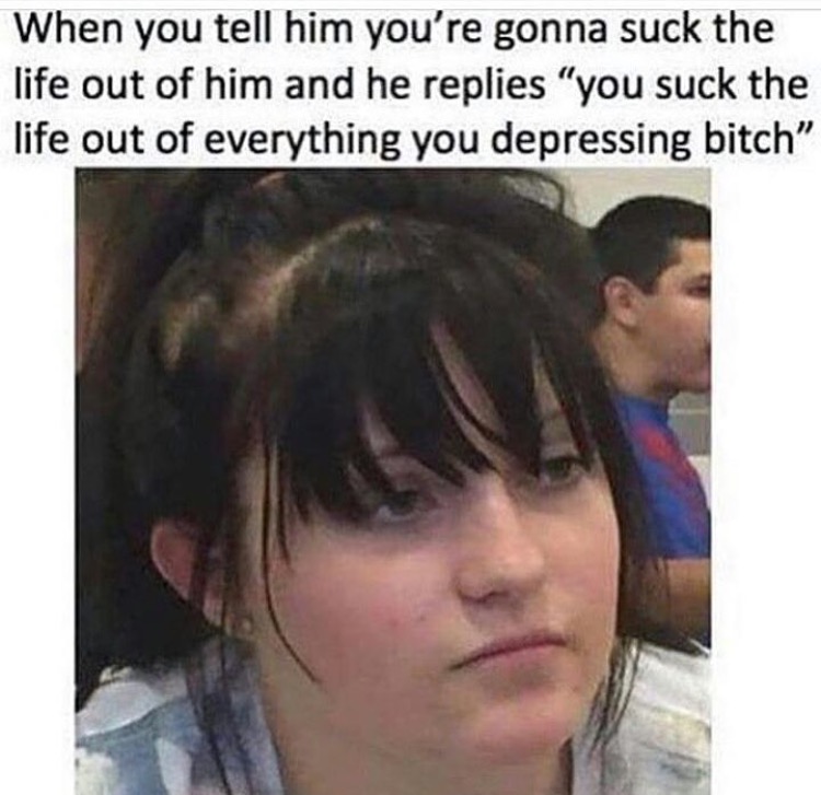 dank ass hoe memes - When you tell him you're gonna suck the life out of him and he replies "you suck the life out of everything you depressing bitch"