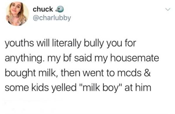 random chuck youths will literally bully you for anything. my bf said my housemate bought milk, then went to mcds & some kids yelled "milk boy" at him