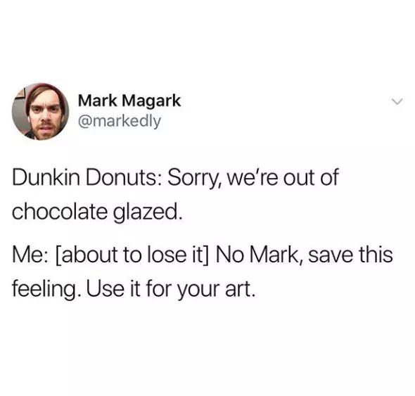 there a doctor im a vegan - Mark Magark Dunkin Donuts Sorry, we're out of chocolate glazed. Me about to lose it No Mark, save this feeling. Use it for your art.