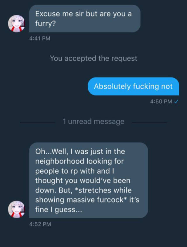 stretches and shows massive furcock - Excuse me sir but are you a furry? You accepted the request Absolutely fucking not 1 unread message Oh...Well, I was just in the neighborhood looking for people to rp with and thought you would've been down. But, stre