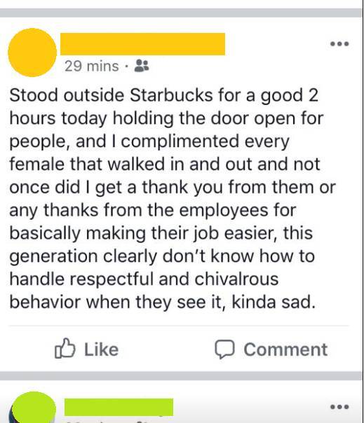 document - 29 mins. Stood outside Starbucks for a good 2 hours today holding the door open for people, and I complimented every female that walked in and out and not once did I get a thank you from them or any thanks from the employees for basically makin