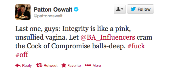 Patton Oswalt Last one, guys Integrity is a pink, unsullied vagina. Let cram the Cock of Compromise ballsdeep. tJ Retweet F avorite ... More