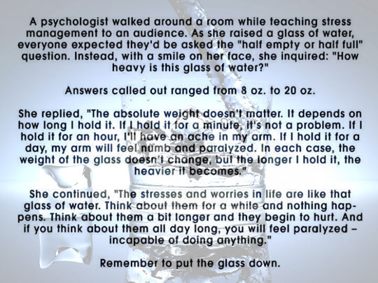 psychologist glass of water - A psychologist walked around a room while teaching stress management to an audience. As she raised a glass of water, everyone expected they'd be asked the "half empty or half full" question. Instead, with a smile on her face,