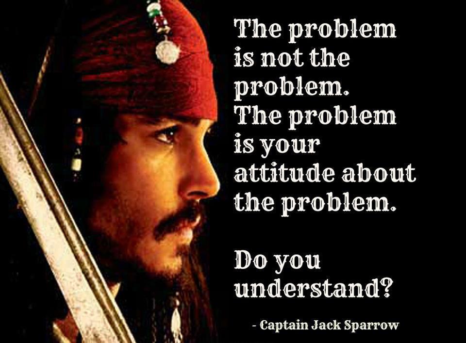 pirates of the caribbean - The problem is not the problem. The problem is your attitude about the problem. Do you understand? Captain Jack Sparrow