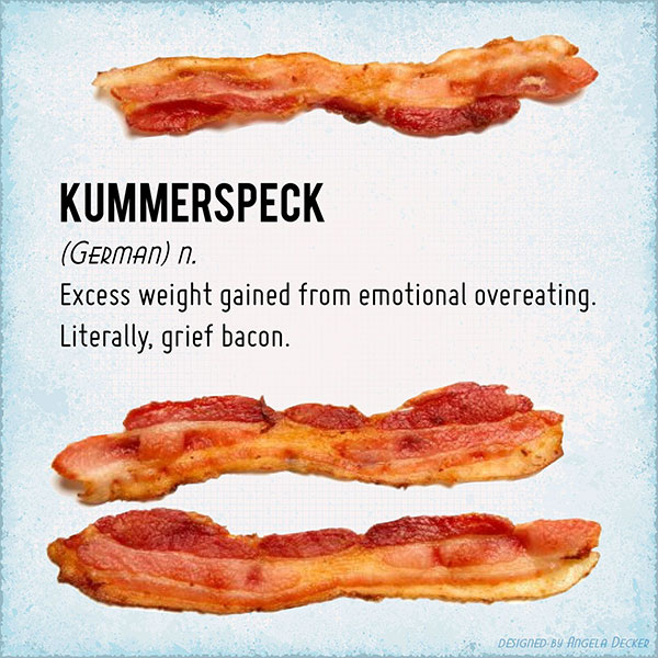 memes - grief bacon - Kummerspeck German n. Excess weight gained from emotional overeating. Literally, grief bacon. Designed By Angela Decker