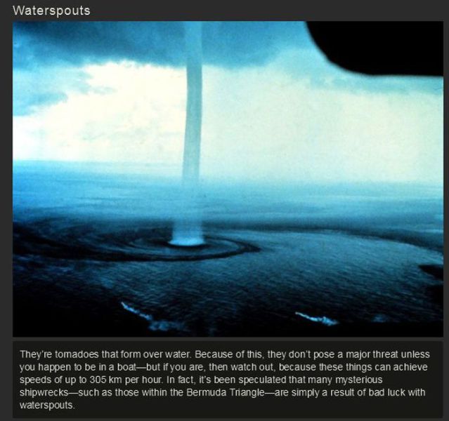 segitiga bermuda - Waterspouts They're tomadoes that form over water. Because of this, they don't pose a major threat unless you happen to be in a boatbut if you are, then watch out, because these things can achieve speeds of up to 305 km per hour. In fac