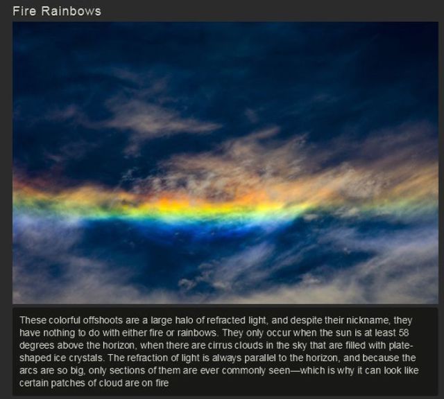 fire rainbow - Fire Rainbows These colorful offshoots are a large halo of refracted light, and despite their nickname, they have nothing to do with either fire or rainbows. They only occur when the sun is at least 58 degrees above the horizon, when there 