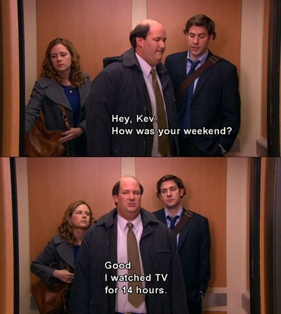 office kevin weekend - Hey, Kev. How was your weekend? Good. I watched Tv for 14 hours.