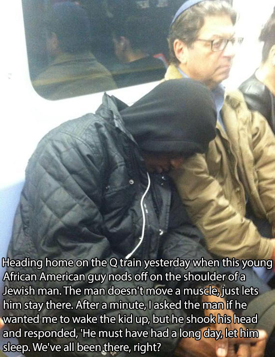 guys sleeping on shoulder - Heading home on the Q train yesterday when this young African American guy nods off on the shoulder of a Jewish man. The man doesn't move a muscle, just lets him stay there. After a minute, I asked the man if he wanted me to wa