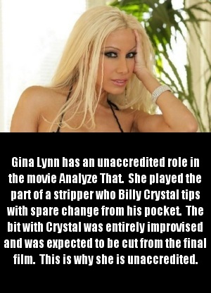 blond - Gina Lynn has an unaccredited role in the movie Analyze That She played the part of a stripper who Billy Crystal tips With spare change from his pocket. The bit with Crystal was entirely improvised and was expected to be cut from the final film. T