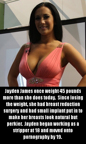 shoulder - Jayden James once weight 45 pounds more than she does today. Since losing the weight, she had breast reduction surgery and had small implant put in to make her breasts look natural but perkier. Jayden began working as a stripper at 18 and moved