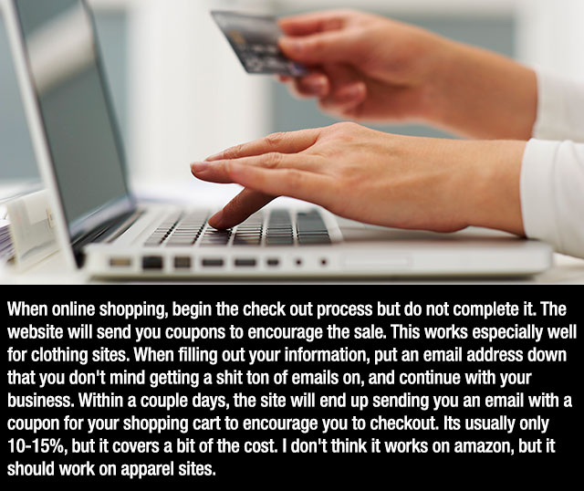 Online shopping - When online shopping, begin the check out process but do not complete it. The website will send you coupons to encourage the sale. This works especially well for clothing sites. When filling out your information, put an email address dow
