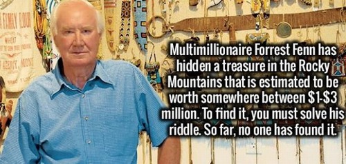 Trivia - Multimillionaire Forrest Fenn has hidden a treasure in the Rocky a Mountains that is estimated to be worth somewhere between $1$3 million. To find it, you must solve his riddle. So far, no one has found it.
