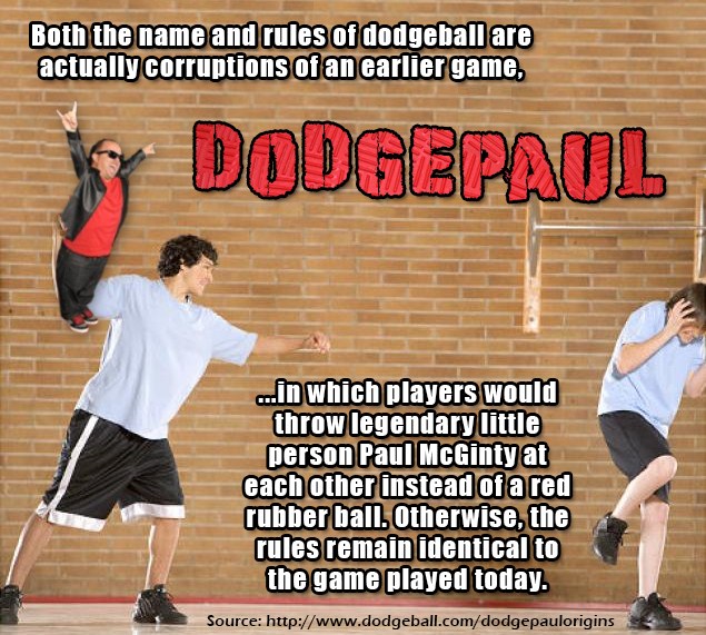 your argument is invalid - Both the name and rules of dodgeball are actually corruptions of an earlier game, Dodgepaul ...in which players would throw legendary little person Paul McGinty at each other instead of a red rubber ball. Otherwise, the rules re