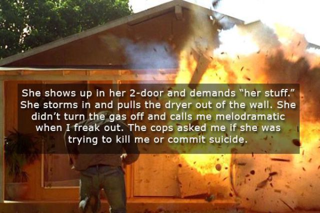 explosion - She shows up in her 2door and demands "her stuff." She storms in and pulls the dryer out of the wall. She didn't turn the gas off and calls me melodramatic when I freak out. The cops asked me if she was trying to kill me or commit suicide.