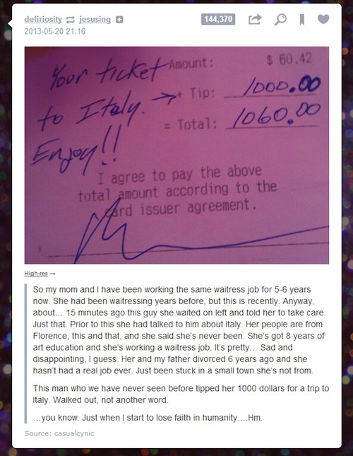 faith in humanity restored tumblr posts - deliriosity jesusing 144,370 O T . your ticket Amount $60.42 | to Italy Tip _ 1000.00 Total 1060.00 Enjoy I agree to pay the above total amount according to the ward issuer agreement. Highres So my mom and I have