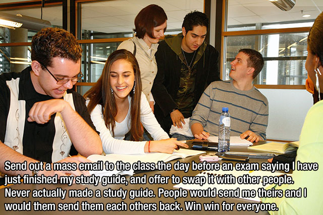 students study group - Send out a mass email to the class the day before an exam saying I have just finished my study guide, and offer to swap it with other people. Never actually made a study guide. People would send me theirs and I would them send them 
