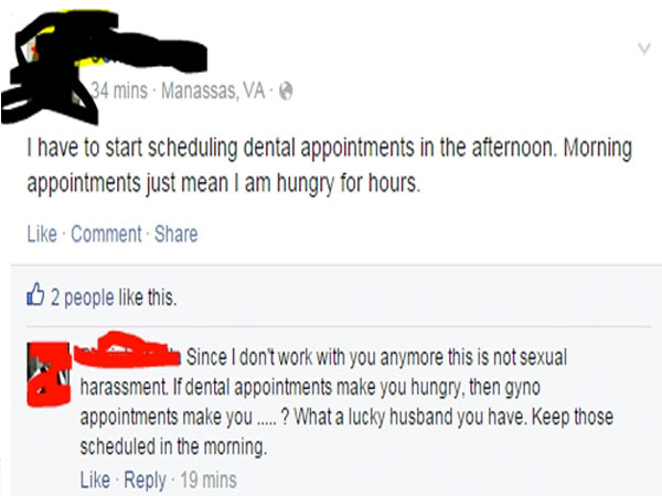 sexual harassment facebook - 34 mins. Manassas, Va I have to start scheduling dental appointments in the afternoon. Morning appointments just mean I am hungry for hours. Comment 2 people this. Since I don't work with you anymore this is not sexual harassm