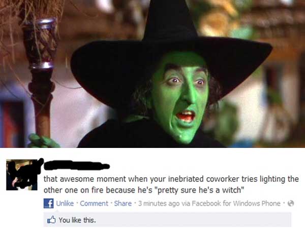 wicked witch of the west - that awesome moment when your inebriated coworker tries lighting the other one on fire because he's "pretty sure he's a witch" f Un comment. . 3 minutes ago via Facebook for Windows Phone You this.