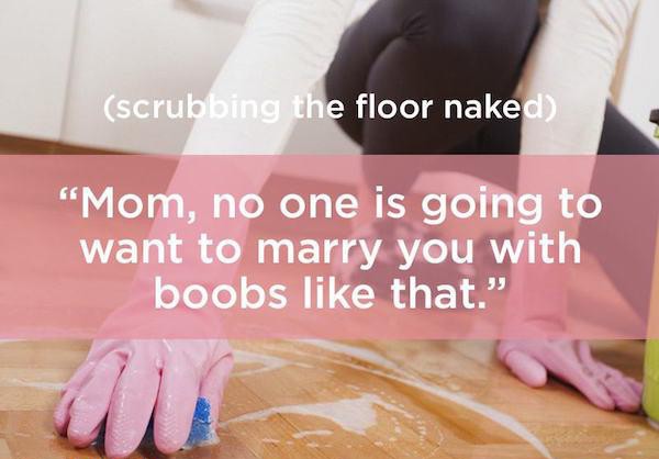 floor - scrubbing the floor naked "Mom, no one is going to want to marry you with boobs that."