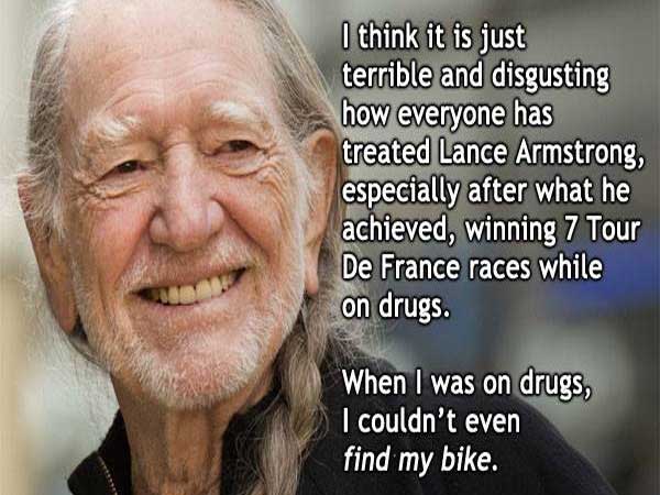 willie nelson lance armstrong quote - I think it is just terrible and disgusting how everyone has treated Lance Armstrong, especially after what he achieved, winning 7 Tour De France races while on drugs. When I was on drugs, I couldn't even find my bike.