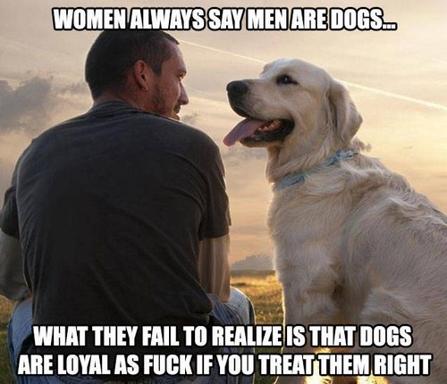 all men are dogs - Women Always Say Men Are Dogs... What They Fail To Realize Is That Dogs Are Loyal As Fuck If You Treat Them Right