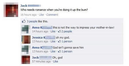 funny facebook status updates - Jack Who needs romance when you're doing it up the bum? 16 hours ago Comment 3 people this. Anna K t his is not the way to impress your motherinlaw! 14 hours ago 2 people Jessica K o h my god. 13 hours ago 61 person Anna K 