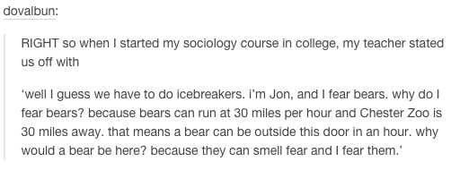 tumblr - telling me to do something i was already going to do - dovalbun Right so when I started my sociology course in college, my teacher stated us off with 'well I guess we have to do icebreakers. I'm Jon, and I fear bears. why do fear bears? because b