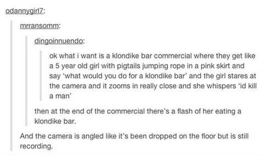 tumblr - would you do for a klondike bar id kill a man - odannygirlz. mrransomm dingoinnuendo ok what I want is a klondike bar commercial where they get a 5 year old girl with pigtails jumping rope in a pink skirt and say 'what would you do for a klondike
