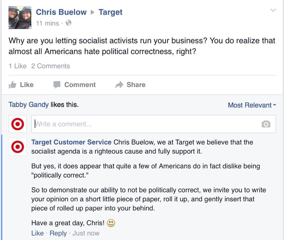 target customer service troll - Chris Buelow 11 mins. Target Why are you letting socialist activists run your business? You do realize that almost all Americans hate political correctness, right? 1 2 Comment Tabby Gandy this. Most Relevant Write Write a c