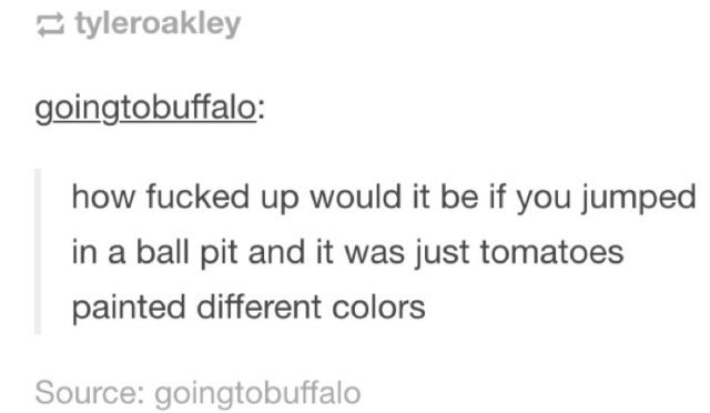 tumblr - messed up love quotes - tyleroakley goingtobuffalo how fucked up would it be if you jumped in a ball pit and it was just tomatoes painted different colors Source goingtobuffalo