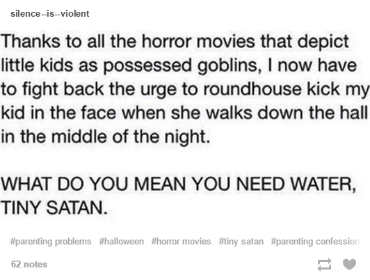 tumblr - tiny satan - silenceisviolent Thanks to all the horror movies that depict little kids as possessed goblins, I now have to fight back the urge to roundhouse kick my kid in the face when she walks down the hall in the middle of the night. What Do Y