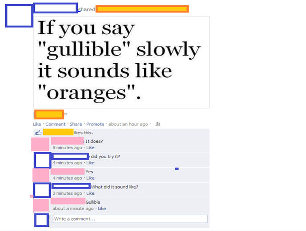 say it out loud prank - d If you say "gullible" slowly it sounds "oranges". Comment Promote about an hour ago this. It does? 5 minutes ago did you try it? 4 minutes ago Yes 4 minutes ago Lle what did it sound ? 3 minutes ago Gullble about a minute ago Wri