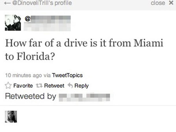 stupidest questions ever - DinovellTrill's profile close X How far of a drive is it from Miami to Florida? 10 minutes ago via TweetTopics Favorite 13 Retweet Retweeted