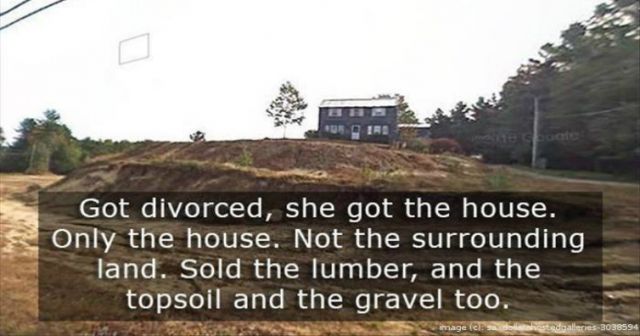most fucked up thing ever - Got divorced, she got the house, Only the house. Not the surrounding land. Sold the lumber, and the topsoil and the gravel too. mage S e tsdealncies3038594