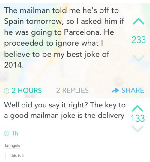 mailman joke - A The mailman told me he's off to Spain tomorrow, so I asked him if he was going to Parcelona. He proceeded to ignore what believe to be my best joke of 2014. 233 2 Hours 2 Replies > Well did you say it right? The key to a good mailman joke