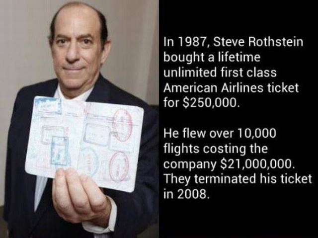 steve rothstein - In 1987, Steve Rothstein bought a lifetime unlimited first class American Airlines ticket for $250,000. He flew over 10,000 flights costing the company $21,000,000. They terminated his ticket in 2008.