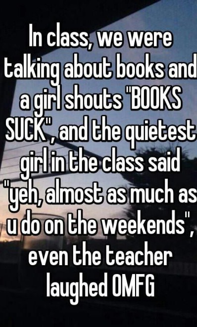 photo caption - _In class, we were talking about books and a girl shouts "Books Suck", and the quietest | girl in the class said yeh, almost as much as do on the weekends", even the teacher laughed Omfg
