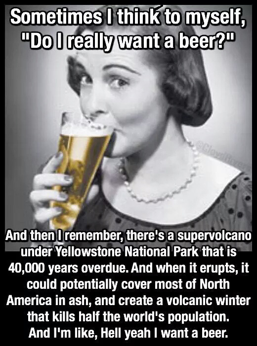 do i want a beer - Sometimes I think to myself, "Do I really want a beer?" And then I remember, there's a supervolcano under Yellowstone National Park that is 40,000 years overdue. And when it erupts, it could potentially cover most of North America in as