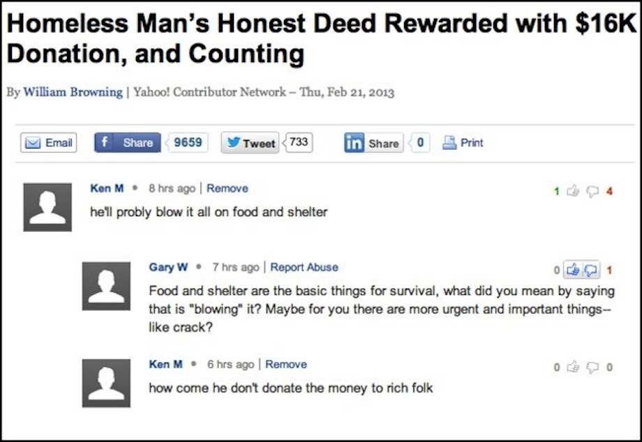 web page - Homeless Man's Honest Deed Rewarded with $16K Donation, and Counting By William Browning | Yahoo! Contributor Network Thu, Email f 9659 Tweet 733 in O Print Ken M. 8 hrs ago Remove he'll probly blow it all on food and shelter Gary W . 7 hrs ago