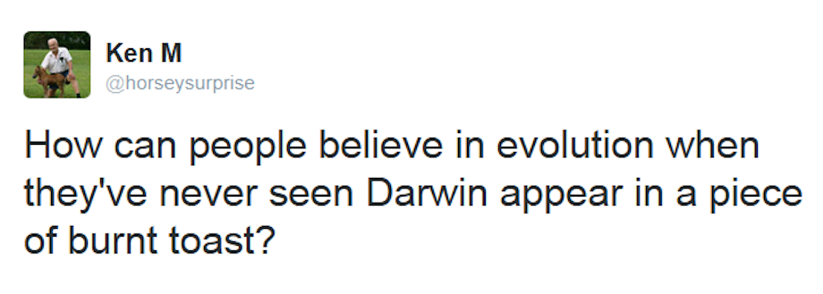Ken M - Ken M How can people believe in evolution when they've never seen Darwin appear in a piece of burnt toast?