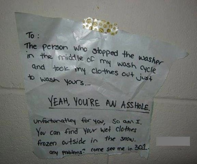 angry neighbor notes - To sasher The person who stopped the wa in the middle of my wash a and took my clothes out just to wash yours. Yeah, You'Re An Ass Hole Unfortunatley for you, so am I You can find your wet clothes frozen outside in the snow. any pro