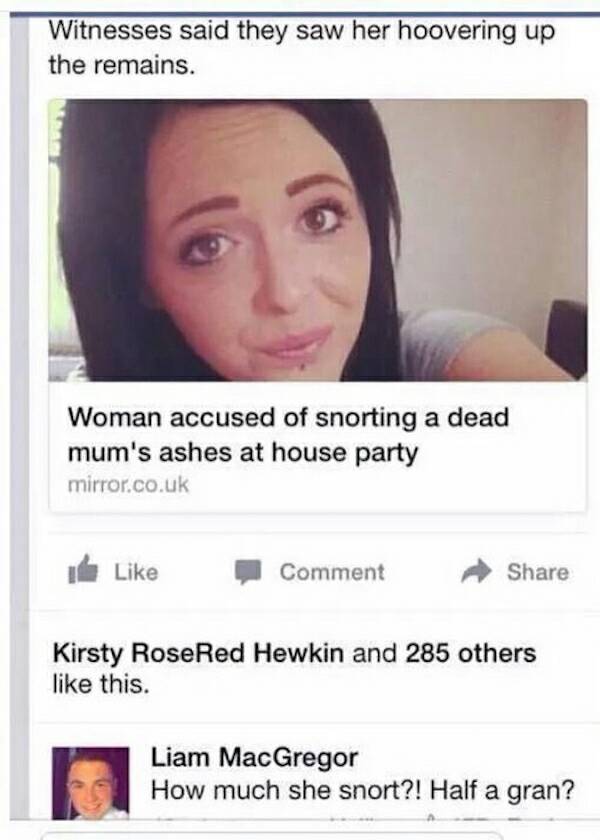 random pic sniff half a gran - Witnesses said they saw her hoovering up the remains. Woman accused of snorting a dead mum's ashes at house party mirror.co.uk Comment Kirsty Rose Red Hewkin and 285 others this. Liam MacGregor How much she snort?! Half a gr